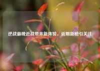 逆战最晚近战带来新体验，近期新枪引关注