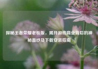 探秘王者荣耀老板版，揭开游戏商业背后的神秘面纱及下载安装指南