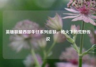 英雄联盟西部牛仔系列皮肤，枪火下的荒野传说