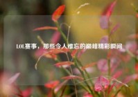 LOL赛事，那些令人难忘的巅峰精彩瞬间