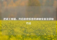逆战工程箱，开启游戏惊喜的神秘宝盒及获取方法