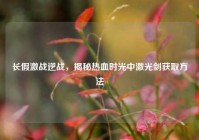 长假激战逆战，揭秘热血时光中激光剑获取方法