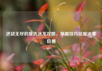逆战无尽的复仇冰龙攻略，掌握技巧征服冰寒巨兽