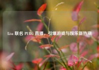 Lisa 联名 PUBG 直播，引爆游戏与娱乐新热潮