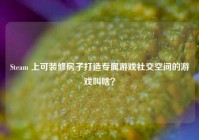 Steam 上可装修房子打造专属游戏社交空间的游戏叫啥？