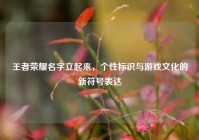 王者荣耀名字立起来，个性标识与游戏文化的新符号表达