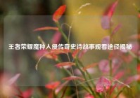王者荣耀魔种入侵传奇史诗故事观看途径揭秘