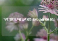 和平精英僵尸打法攻略及视频，助你轻松制敌