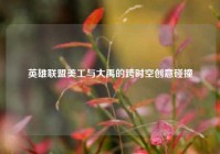 英雄联盟美工与大禹的跨时空创意碰撞