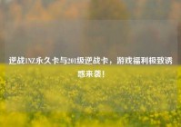 逆战1NZ永久卡与201级逆战卡，游戏福利极致诱惑来袭！