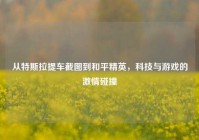从特斯拉提车截图到和平精英，科技与游戏的激情碰撞