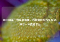 和平精英一休车队直播，热血竞技与欢乐互动，探寻一休直播平台
