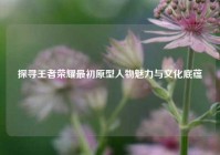 探寻王者荣耀最初原型人物魅力与文化底蕴