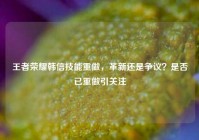 王者荣耀韩信技能重做，革新还是争议？是否已重做引关注