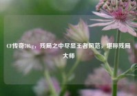 CF传奇70kg，残局之中尽显王者风范，堪称残局大师