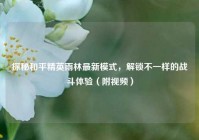 探秘和平精英雨林最新模式，解锁不一样的战斗体验（附视频）