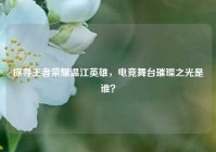 探寻王者荣耀温江英雄，电竞舞台璀璨之光是谁？