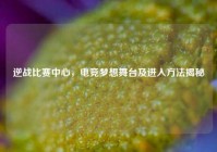 逆战比赛中心，电竞梦想舞台及进入方法揭秘