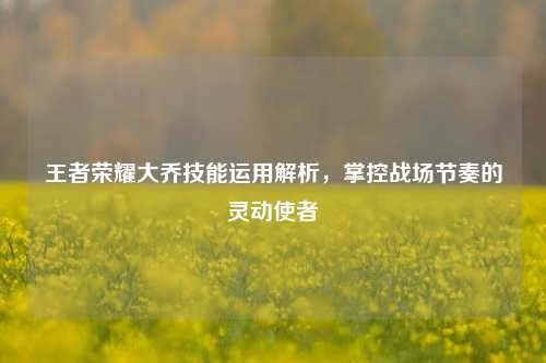 王者荣耀大乔技能运用解析，掌控战场节奏的灵动使者