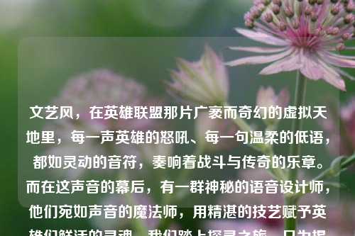 文艺风，在英雄联盟那片广袤而奇幻的虚拟天地里，每一声英雄的怒吼、每一句温柔的低语，都如灵动的音符，奏响着战斗与传奇的乐章。而在这声音的幕后，有一群神秘的语音设计师，他们宛如声音的魔法师，用精湛的技艺赋予英雄们鲜活的灵魂。我们踏上探寻之旅，只为揭开他们的神秘面纱，聆听那些声音背后的故事。，简洁直接风，探寻英雄联盟语音设计师，去了解那些为英雄们赋予独特声音的幕后人员。他们如何让每一句台词都充满魅力？跟我们一起寻找答案。，悬念风，英雄联盟里，英雄们的语音总是让人印象深刻。但你知道是谁在幕后创造了这些声音吗？是怎样的设计让亚索的死亡如风，常伴吾身如此经典？我们开启探寻英雄联盟语音设计师之旅，诸多秘密，等你一同揭晓。