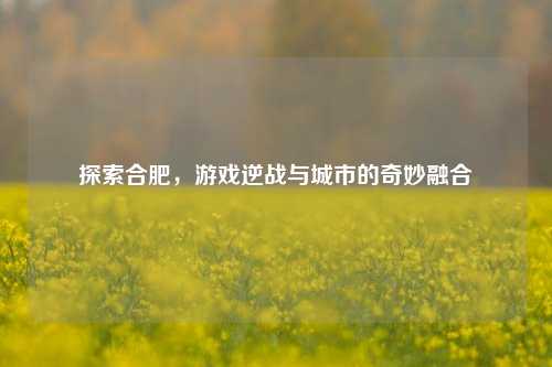 探索合肥,游戏逆战与城市的奇妙融合