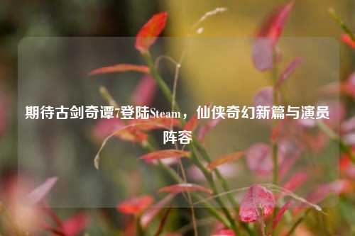 期待古剑奇谭7登陆Steam,仙侠奇幻新篇与演员阵容