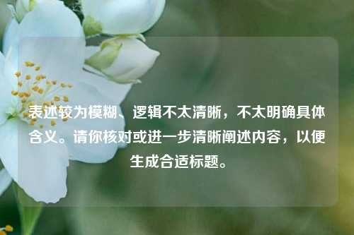 表述较为模糊、逻辑不太清晰,不太明确具体含义。请你核对或进一步清晰阐述内容,以便生成合适标题。