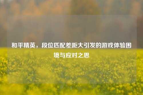 和平精英,段位匹配差距大引发的游戏体验困境与应对之思