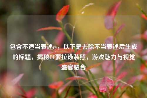 包含不适当表述ry,以下是去除不当表述后生成的标题,揭秘CF萝拉泳装照,游戏魅力与视觉盛宴融合