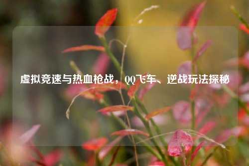 虚拟竞速与热血枪战,QQ飞车、逆战玩法探秘