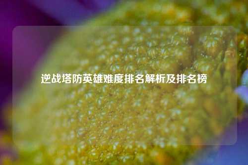 逆战塔防英雄难度排名解析及排名榜