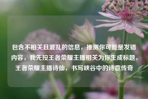 包含不相关且混乱的信息，推测你可能是发错内容，我先按王者荣耀主播相关为你生成标题，王者荣耀主播诗仙，书写峡谷中的诗意传奇