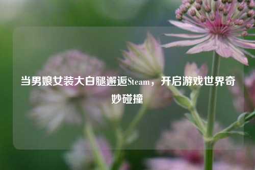 当男娘女装大白腿邂逅Steam,开启游戏世界奇妙碰撞