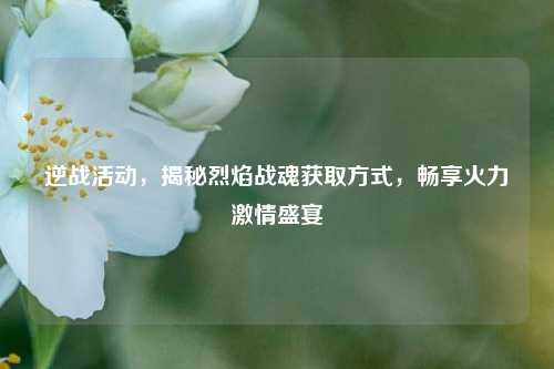逆战活动,揭秘烈焰战魂获取方式,畅享火力激情盛宴