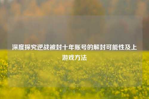 深度探究逆战被封十年账号的解封可能性及上游戏方法