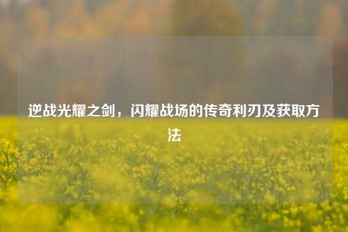 逆战光耀之剑,闪耀战场的传奇利刃及获取方法