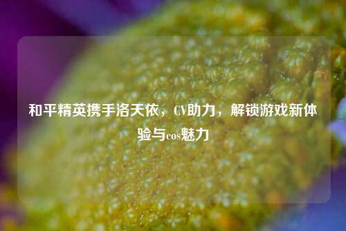 和平精英携手洛天依，CV助力，解锁游戏新体验与cos魅力