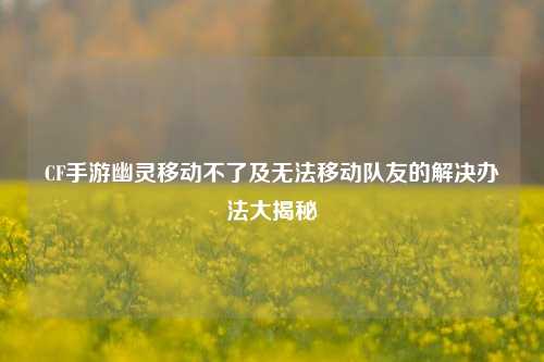 CF手游幽灵移动不了及无法移动队友的解决办法大揭秘