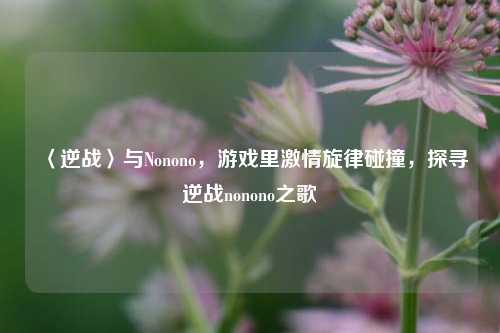 〈逆战〉与Nonono，游戏里激情旋律碰撞，探寻逆战nonono之歌