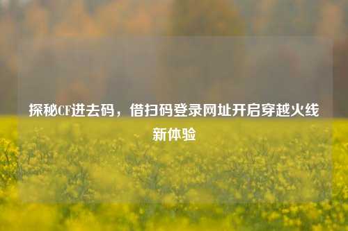 探秘CF进去码，借扫码登录网址开启穿越火线新体验