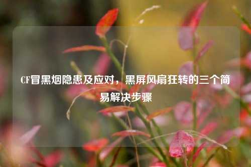 CF冒黑烟隐患及应对，黑屏风扇狂转的三个简易解决步骤