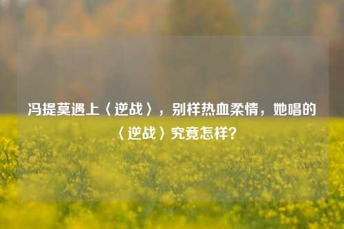 冯提莫遇上〈逆战〉,别样热血柔情,她唱的〈逆战〉究竟怎样?