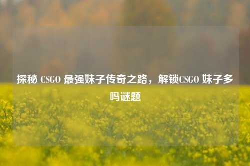 探秘 CSGO 最强妹子传奇之路,解锁CSGO 妹子多吗谜题