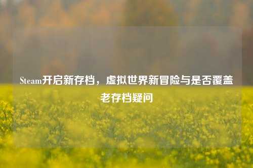 Steam开启新存档,虚拟世界新冒险与是否覆盖老存档疑问