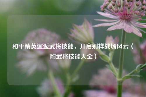 和平精英邂逅武将技能，开启别样战场风云（附武将技能大全）