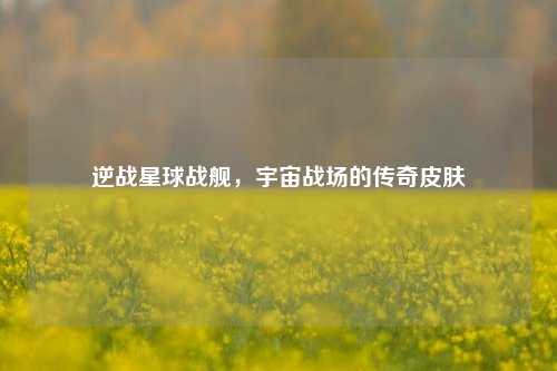 逆战星球战舰，宇宙战场的传奇皮肤
