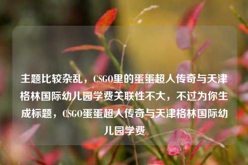 主题比较杂乱,CSGO里的蛋蛋超人传奇与天津格林国际幼儿园学费关联性不大,不过为你生成标题,CSGO蛋蛋超人传奇与天津格林国际幼儿园学费