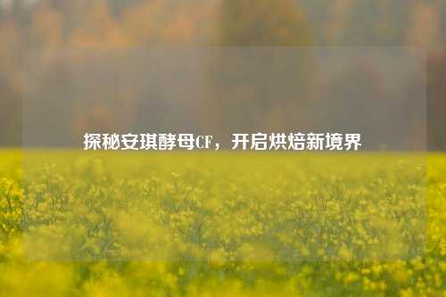 探秘安琪酵母CF,开启烘焙新境界