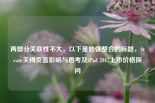 两部分关联性不大,以下是勉强整合的标题,Steam关闭页面影响与思考及iPad 2017上市价格探问