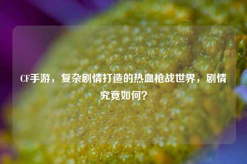 CF手游，复杂剧情打造的热血枪战世界，剧情究竟如何？